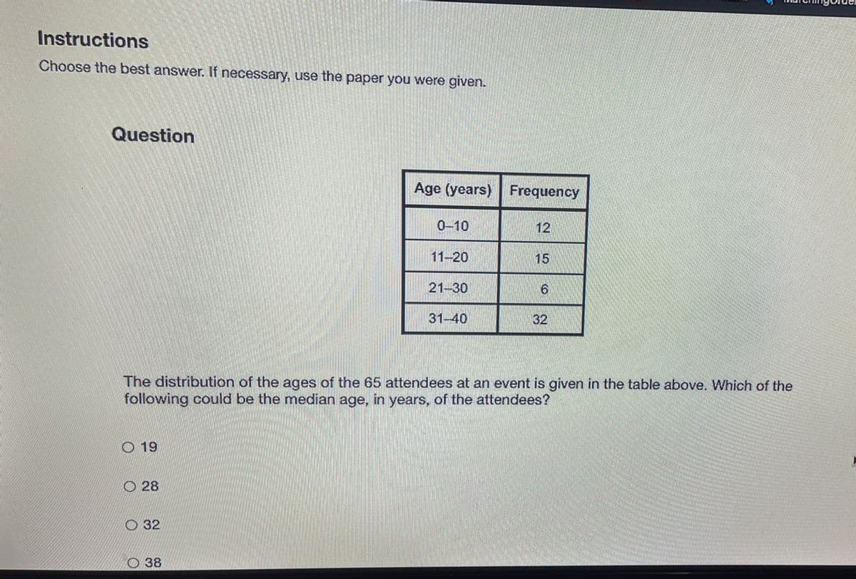 ### Instructions
**Choose the best answer. If necessary, use the paper you were given.**

### Question

The distribution of the ages of the 65 attendees at an event is given in the table below. Which of the following could be the median age, in years, of the attendees?

| Age (years) | Frequency |
|-------------|-----------|
| 0–10        | 12        |
| 11–20       | 15        |
| 21–30       | 6         |
| 31–40       | 32        |

**Options:**
- 19
- 28
- 32
- 38