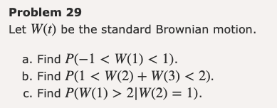 Problem 29
Let W(t) be the standard Brownian motion.
a. Find P(-1 < W(1) < 1).
b. Find P(1 < W(2) + W(3) < 2).
c. Find P(W(1) > 2|W(2) = 1).
