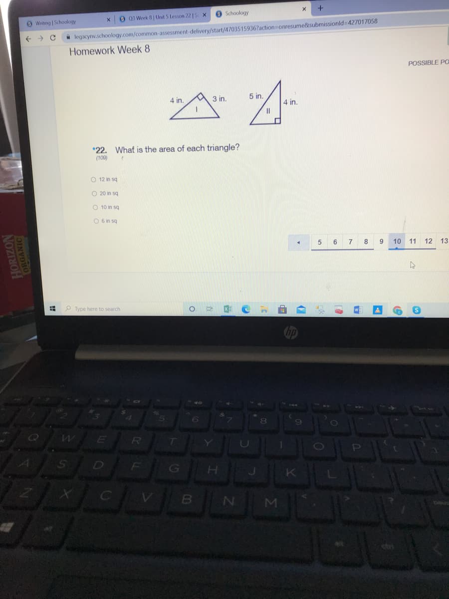 O Schoology
O 03 Week 8| Unit 5 Lesson 22 | S x
O Writing | Schoology
action3Donresume&submissionld=427017058
A legacynv.schoology.com/common-assessment-delivery/start/4703515936
Homework Week 8
POSSIBLE PO
A 3 in.
5 in.
4 in.
4 in.
*22. What is the area of each triangle?
(109)
O 12 in sq
O 20 in sq
O 10 in sq
O 6 in sq
5
7
8
10 11 12 13
O Type here to search
brt
6.
8
G
K
N
!!
