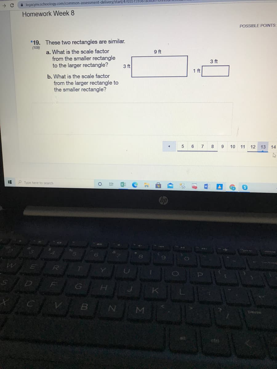 i legacynv.schoology.com/common-assessment-delivery/start/4703515936?!
Homework Week 8
POSSIBLE POINTS:
*19. These two rectangles are similar.
(109)
a. What is the scale factor
from the smaller rectangle
to the larger rectangle?
9 ft
3 ft
3 ft
1 ft
b. What is the scale factor
from the larger rectangle to
the smaller rectangle?
5 6 7 8
9
10 11 12 13
14
O Type here to search
eie te
PI
N M
ned
