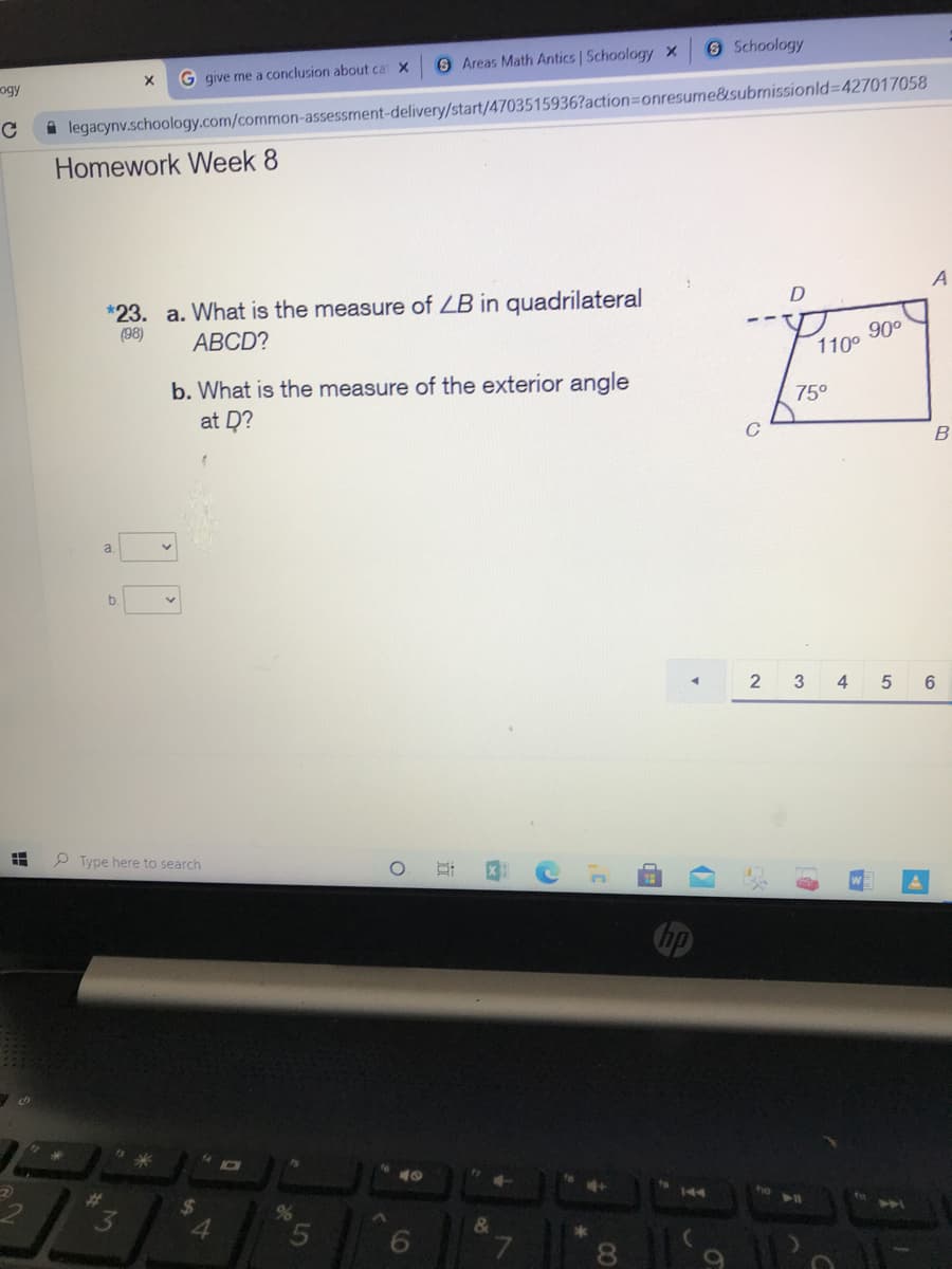 O Schoology
6 Areas Math Antics | Schoology x
G give me a conclusion about ca X
ogy
i legacynv.schoology.com/common-assessment-delivery/start/4703515936?action=Donresume&submissionld3D427017058
Homework Week 8
A
*23. a. What is the measure of LB in quadrilateral
(98)
АВCD?
90°
110°
b. What is the measure of the exterior angle
at D?
75°
C
a.
b.
2 3
4
6.
P Type here to search
14
144
23
24
"3
%
5.
6
&
7.
