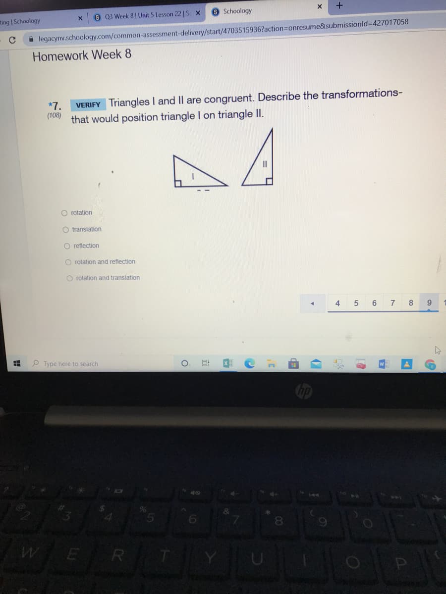 O Schoology
8 Q3 Week 8| Unit 5 Lesson 22 | Se x
ting | Schoology
A legacynv.schoology.com/common-assessment-delivery/start/4703515936?action=Donresume&submissionld%3D427017058
Homework Week 8
VERIFY Triangles I and Il are congruent. Describe the transformations-
that would position triangle I on triangle I.
*7.
(108)
A
O rotation
O translation
O reflection
O rotation and reflection
O rotation and translation
4
5
6
7
8
O Type here to search
ho
144
8
E R
