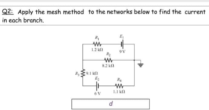 Q2: Apply the mesh method to the networks below to find the current
in each branch.
R,
E,
1.2 kl
9V
8.2 kfl
R9.1 kn
E2
R4
11 ka
6 V
