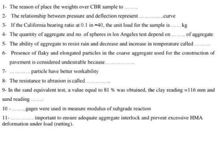 1- The reason of place the weights over CBR sample to
......curve
..kg
of aggregate
2- The relationship between pressure and deflection represent.
3- If the California bearing ratio at 0.1 in =40, the unit load for the sample is
4- The quantity of aggregate and no. of spheres in los Angeles test depend on
5- The ability of aggregate to resist rain and decrease and increase in temperature called ..
6- Presence of flaky and elongated particles in the coarse aggregate used for the construction of
pavement is considered undesirable because...
particle have better workability
8- The resistance to abrasion is called...
9- In the sand equivalent test, a value equal to 81 % was obtained, the clay reading =116 mm and
sand reading
10 - ........gages were used in measure modulus of subgrade reaction
11-............. important to ensure adequate aggregate interlock and prevent excessive HMA
deformation under load (rutting).