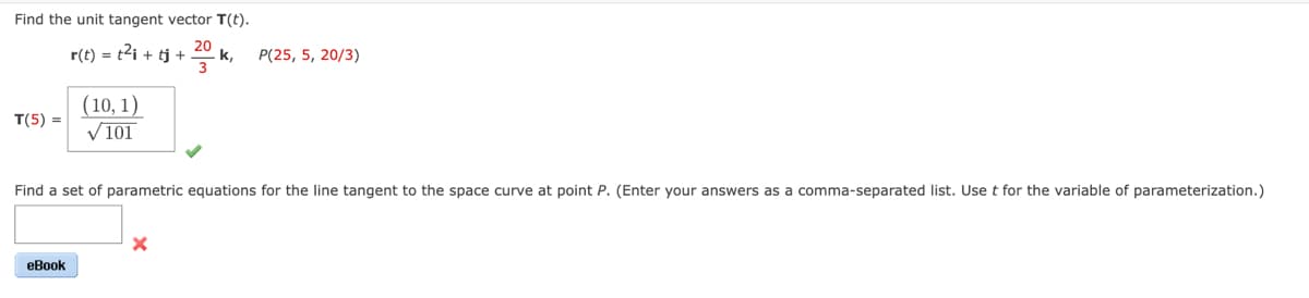 Find the unit tangent vector T(t).
r(t) = t²i + tj + 20 k.
T(5) =
(10, 1)
✓101
eBook
P(25, 5, 20/3)
Find a set of parametric equations for the line tangent to the space curve at point P. (Enter your answers as a comma-separated list. Use t for the variable of parameterization.)