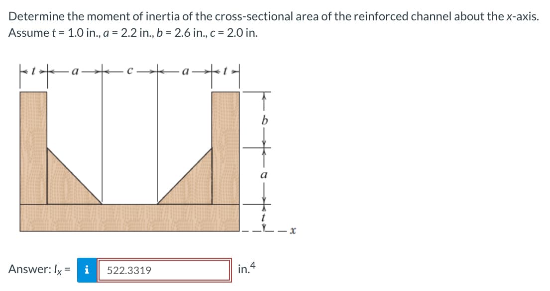 Determine the moment of inertia of the cross-sectional area of the reinforced channel about the x-axis.
Assume t = 1.0 in., a = 2.2 in., b = 2.6 in., c = 2.0 in.
t
a
Answer: Ix = i
C
522.3319
a
t
in. 4
-x