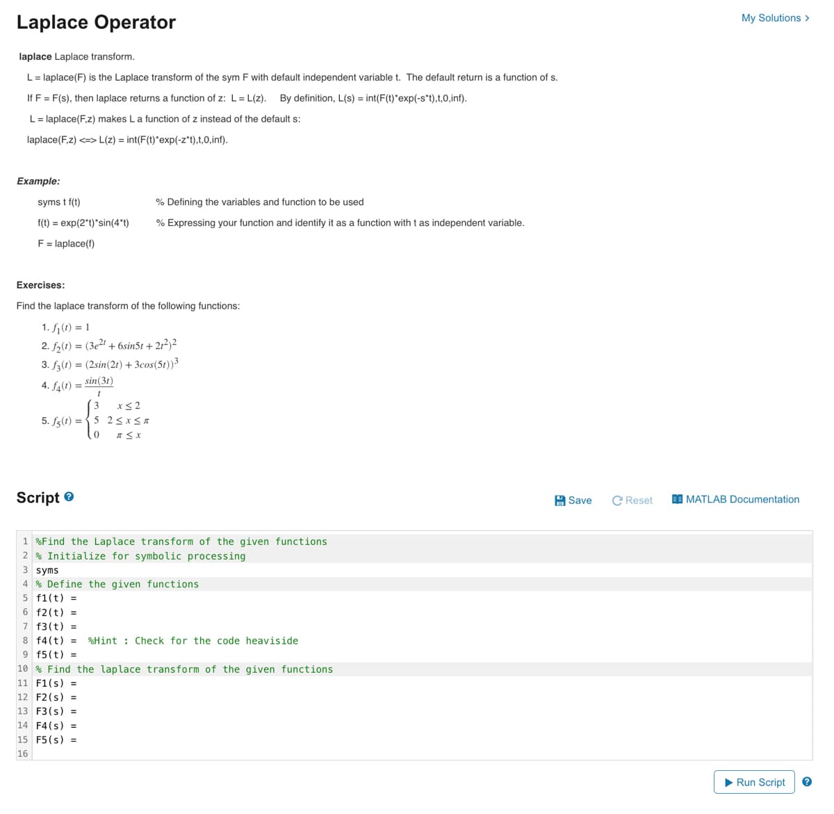 Laplace Operator
laplace Laplace transform.
L = laplace(F) is the Laplace transform of the sym F with default independent variable t. The default return is a function of s.
If F = F(s), then laplace returns a function of z: L=L(z).
By definition, L(s) = int(F(t)*exp(-s*t),t,0,inf).
L = laplace(F,z) makes L a function of z instead of the default s:
laplace(F,z) <=> L(z) = int(F(t)*exp(-z*t),t,0,inf).
Example:
syms t f(t)
f(t) = exp(2*t)*sin(4*t)
F = laplace(f)
Exercises:
Find the laplace transform of the following functions:
1. f₁(t) = 1
2. f₂(t) = (3e²t + 6sin51 +21²)2
3. f3(t) = (2sin (21) + 3cos(51))3
4. f4(1) = sin(31)
1
x≤2
5. f(t)=5 2≤x≤T
T≤X
% Defining the variables and function to be used
% Expressing your function and identify it as a function with t as independent variable.
Script
0
1 %Find the Laplace transform of the given functions
2% Initialize for symbolic processing
3 syms
4 % Define the given functions
5 f1(t) =
6 f2(t) =
7 f3(t) =
8 f4(t) =
9 f5 (t) =
10% Find the laplace transform of the given functions
11 F1(s) =
12 F2 (s) =
13 F3(s) =
14 F4(s) =
15 F5 (s) =
16
%Hint Check for the code heaviside
Save
C Reset
My Solutions >
MATLAB Documentation
▶ Run Script
?