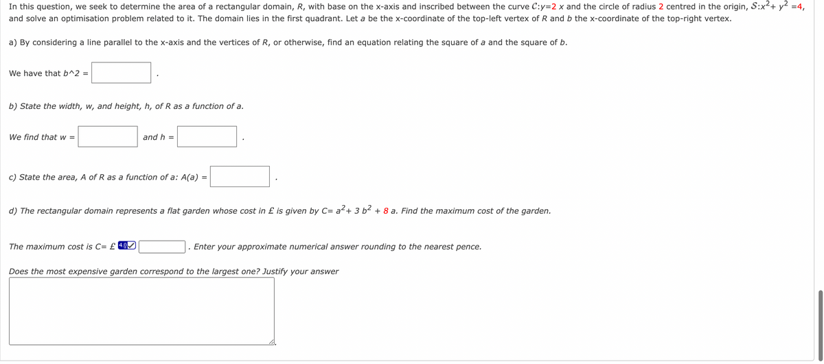 In this question, we seek to determine the area of a rectangular domain, R, with base on the x-axis and inscribed between the curve C:y=2 x and the circle of radius 2 centred in the origin, S:x² + y² =4,
and solve an optimisation problem related to it. The domain lies in the first quadrant. Let a be the x-coordinate of the top-left vertex of R and b the x-coordinate of the top-right vertex.
a) By considering a line parallel to the x-axis and the vertices of R, or otherwise, find an equation relating the square of a and the square of b.
We have that b^2 =
b) State the width, w, and height, h, of R as a function of a.
We find that w =
and h =
c) State the area, A of R as a function of a: A(a) =
d) The rectangular domain represents a flat garden whose cost in £ is given by C= a² + 3 b² + 8 a. Find the maximum cost of the garden.
The maximum cost is C= £ 4.0
Enter your approximate numerical answer rounding to the nearest pence.
Does the most expensive garden correspond to the largest one? Justify your answer