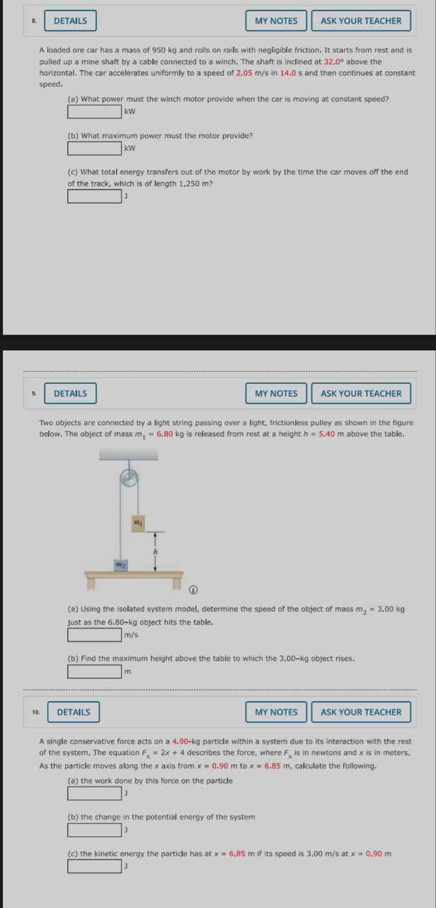 A
9.
DETAILS
10.
A loaded ore car has a mass of 950 kg and rolls on rails with negligible friction. It starts from rest and is
pulled up a mine shaft by a cable connected to a winch. The shaft is inclined at 32.0° above the
horizontal. The car accelerates uniformly to a speed of 2.05 m/s in 14.0 s and then continues at constant
speed.
(b) What maximum power must the motor provide?
kw
(a) What power must the winch motor provide when the car is moving at constant speed?
KW
MY NOTES
DETAILS
(c) What total energy transfers out of the motor by work by the time the car moves off the end
of the track, which is of length 1,250 m?
ASK YOUR TEACHER
MY NOTES
Two objects are connected by a light string passing over a light, frictionless pulley as shown in the figure
below. The object of mass m, 6.80 kg is released from rest at a height = 5.40 m above the table.
DETAILS
O
(a) Using the isolated system model, determine the speed of the object of mass m₂ = 3,00 kg
Just as the 6.80-kg object hits the table.
m/s
(b) the change in the potential energy of the system
ASK YOUR TEACHER
(b) Find the maximum height above the table to which the 3.00-kg object rises.
m
MY NOTES
ASK YOUR TEACHER
A single conservative force acts on a 4.90-kg particle within a system due to its interaction with the rest
of the system. The equation F = 2x+4 describes the force, where F is in newtons and x is in meters.
As the particle moves along the x axis from x 0.90 m tox 6.85 m, calculate the following.
(a) the work done by this force on the particle
(c) the kinetic energy the particle has at x = 6,85 m if its speed is 3,00 m/s at x = 0.90 m