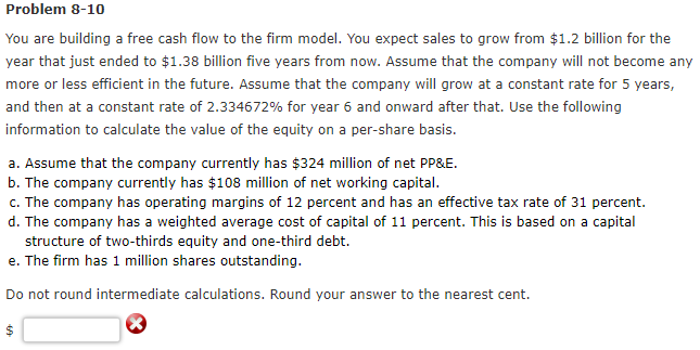 Problem 8-10
You are building a free cash flow to the firm model. You expect sales to grow from $1.2 billion for the
year that just ended to $1.38 billion five years from now. Assume that the company will not become any
more or less efficient in the future. Assume that the company will grow at a constant rate for 5 years,
and then at a constant rate of 2.334672% for year 6 and onward after that. Use the following
information to calculate the value of the equity on a per-share basis.
a. Assume that the company currently has $324 million of net PP&E.
b. The company currently has $108 million of net working capital.
c. The company has operating margins of 12 percent and has an effective tax rate of 31 percent.
d. The company has a weighted average cost of capital of 11 percent. This is based on a capital
structure of two-thirds equity and one-third debt.
e. The firm has 1 million shares outstanding.
Do not round intermediate calculations. Round your answer to the nearest cent.