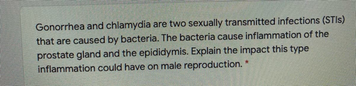 Gonorrhea and chlamydia are two sexually transmitted infections (STIS)
that are caused by bacteria. The bacteria cause inflammation of the
prostate gland and the epididymis. Explain the impact this type
inflammation could have on male reproduction.
