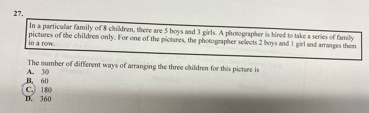 27.
In a particular family of 8 children, there are 5 boys and 3 girls. A photographer is hired to take a series of family
pictures of the children only. For one of the pictures, the photographer selects 2 boys and 1 girl and arranges them
in a row.
The number of different ways of arranging the three children for this picture is
А.
30
В. 60
С.
D. 360
180
