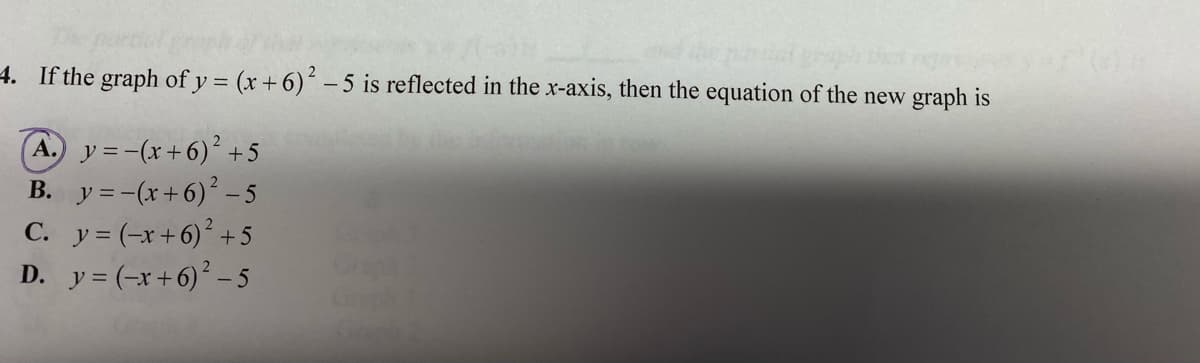 4. If the graph of y = (x + 6)- 5 is reflected in the x-axis, then the equation of the new graph is
A. y=-(x+6)' +5
B. y =-(x+6) - 5
C. y= (-x+6) + 5
D. y = (-x+6) – 5
