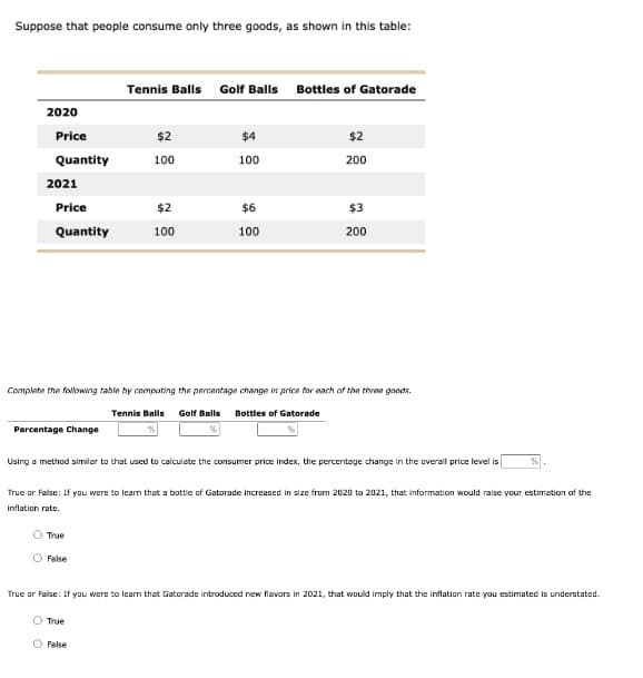 Suppose that people consume only three goods, as shown in this table:
Tennis Balls Golf Balls Bottles of Gatorade
2020
Price
$2
$4
$2
Quantity
100
100
200
2021
Price
$2
$6
$3
Quantity
100
100
200
Complete the following table by computing the percentage change in price for each of the three goods.
Tennis Balls Golf Balls
Bottles of Gatorade
Percentage Change
Using a method similar to that used to calculate the consumer price index, the percentage change in the overall price level is
True or False: If you were to leam that a bottle of Gatorade increased in size from 2020 to 2021, that information would raise your estimation of the
inflation rate.
O True
O False
True or False: If you were to leam that Gatorade introduced new flavors in 2021, that would imply that the inflation rate you estimated is understated.
O True
O False
