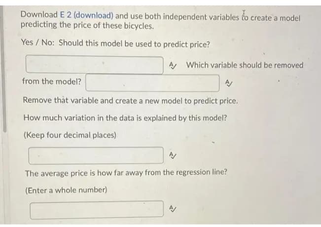 Download E 2 (download) and use both independent variables to create a model
predicting the price of these bicycles.
Yes / No: Should this model be used to predict price?
A Which variable should be removed
from the model?
Remove that variable and create a new model to predict price.
How much variation in the data is explained by this model?
(Keep four decimal places)
The average price is how far away from the regression line?
(Enter a whole number)
