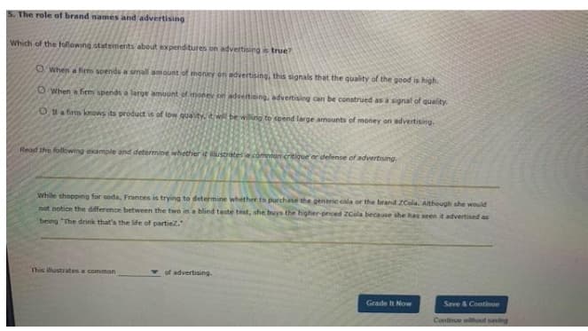 The role of brand names and advertising
Which of the following statements about expenditures on advertisingis true?
OWhen a firm spends a snall amount of money on adveitising, this signals that the quality of the good is high.
OWhen a firm spends a large amount of ihonev on adventising, advertising can be construed as a signal of quality.
Ota firm knows its product is of low quality. it will be willing to spend large amounts of money on advertising.
Read the following example and determine whether it ustrates comten critique or defense of advertising.
while shopping for soda, Frances is trying to determine whether to purchane the generie cala or the brand ZCola. Although ahe would
not notice the dfference between the two in a blind taste test, she buys the higher-priced ZCola because she has seen it advertised as
being "The drink that's the life of partiez.
This illustrates a common
of advertising.
Grade It Now
Save & Continue
Continue without saving
