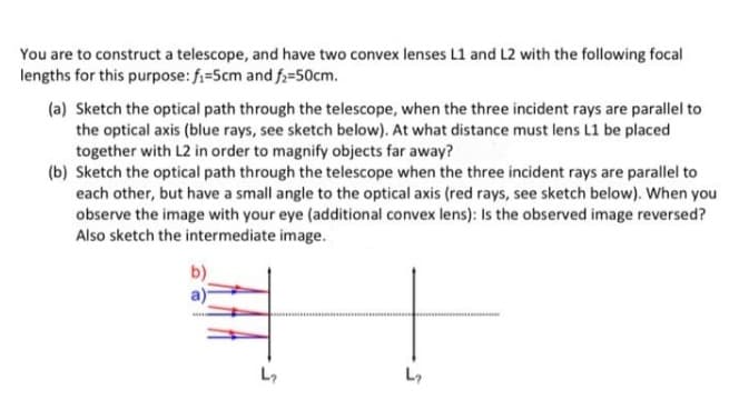 You are to construct a telescope, and have two convex lenses L1 and L2 with the following focal
lengths for this purpose: f=5cm and f;=50cm.
(a) Sketch the optical path through the telescope, when the three incident rays are parallel to
the optical axis (blue rays, see sketch below). At what distance must lens L1 be placed
together with L2 in order to magnify objects far away?
(b) Sketch the optical path through the telescope when the three incident rays are parallel to
each other, but have a small angle to the optical axis (red rays, see sketch below). When you
observe the image with your eye (additional convex lens): Is the observed image reversed?
Also sketch the intermediate image.
b)
L7
L,
5.
