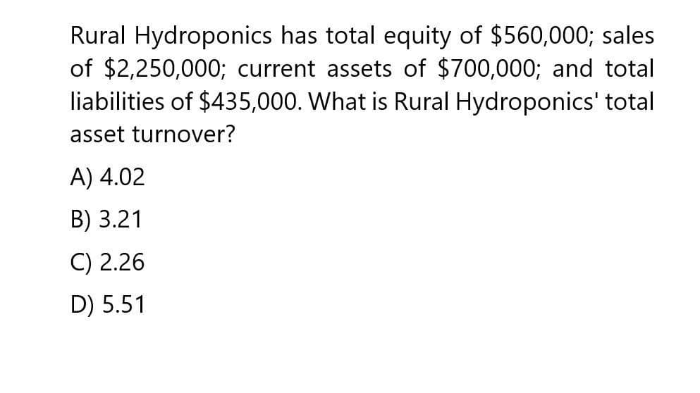 Rural Hydroponics has total equity of $560,000; sales
of $2,250,000; current assets of $700,000; and total
liabilities of $435,000. What is Rural Hydroponics' total
asset turnover?
A) 4.02
B) 3.21
C) 2.26
D) 5.51