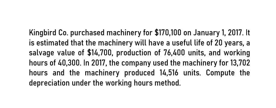 Kingbird Co. purchased machinery for $170,100 on January 1, 2017. It
is estimated that the machinery will have a useful life of 20 years, a
salvage value of $14,700, production of 76,400 units, and working
hours of 40,300. In 2017, the company used the machinery for 13,702
hours and the machinery produced 14,516 units. Compute the
depreciation under the working hours method.