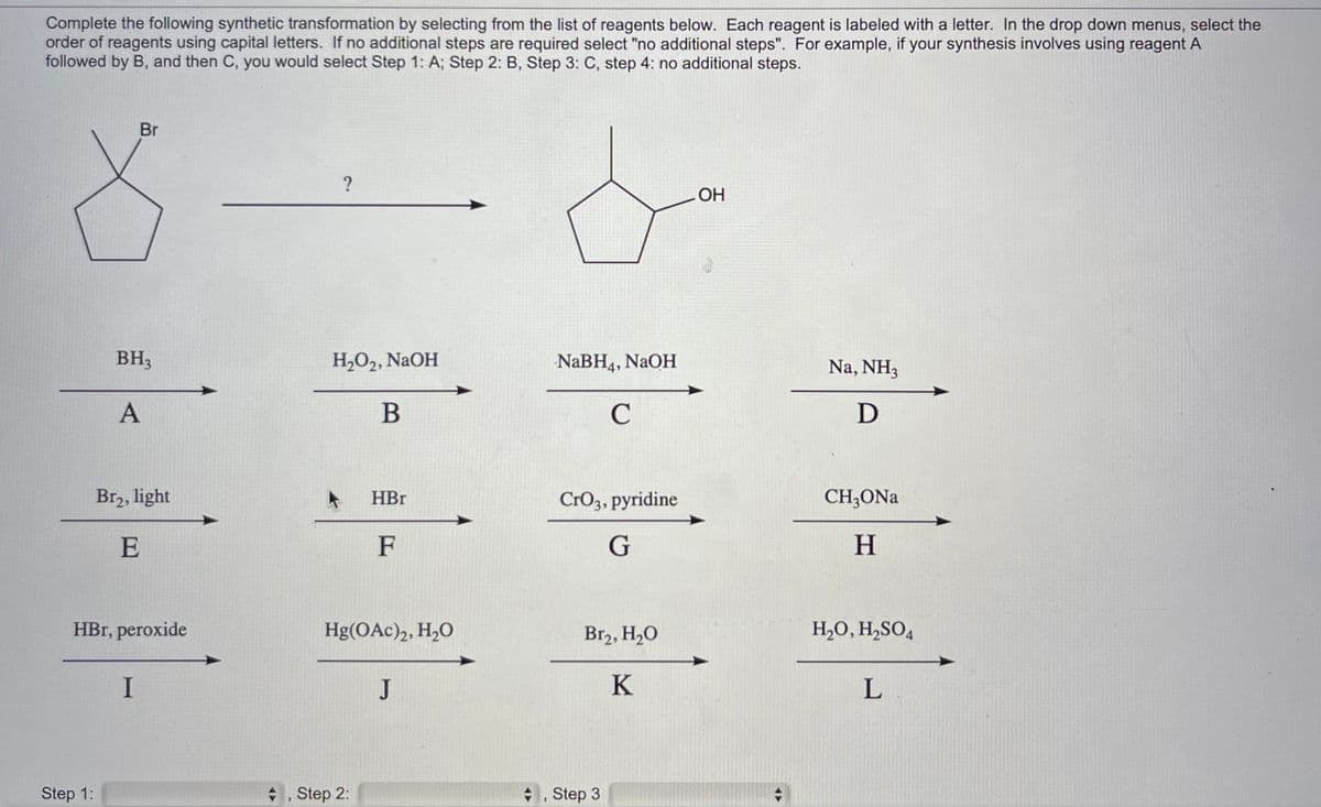 Complete the following synthetic transformation by selecting from the list of reagents below. Each reagent is labeled with a letter. In the drop down menus, select the
order of reagents using capital letters. If no additional steps are required select "no additional steps". For example, if your synthesis involves using reagent A
followed by B, and then C, you would select Step 1: A; Step 2: B, Step 3: C, step 4: no additional steps.
Step 1:
Br
BH3
A
Br₂, light
E
HBr, peroxide
I
?
H₂O₂, NaOH
B
◆, Step 2:
HBr
F
Hg(OAc)2, H₂O
J
NaBH4, NaOH
C
CrO3, pyridine
G
Br₂, H₂O
K
, Step 3
OH
Na, NH3
D
CH3ONa
H
H₂O, H₂SO4
L