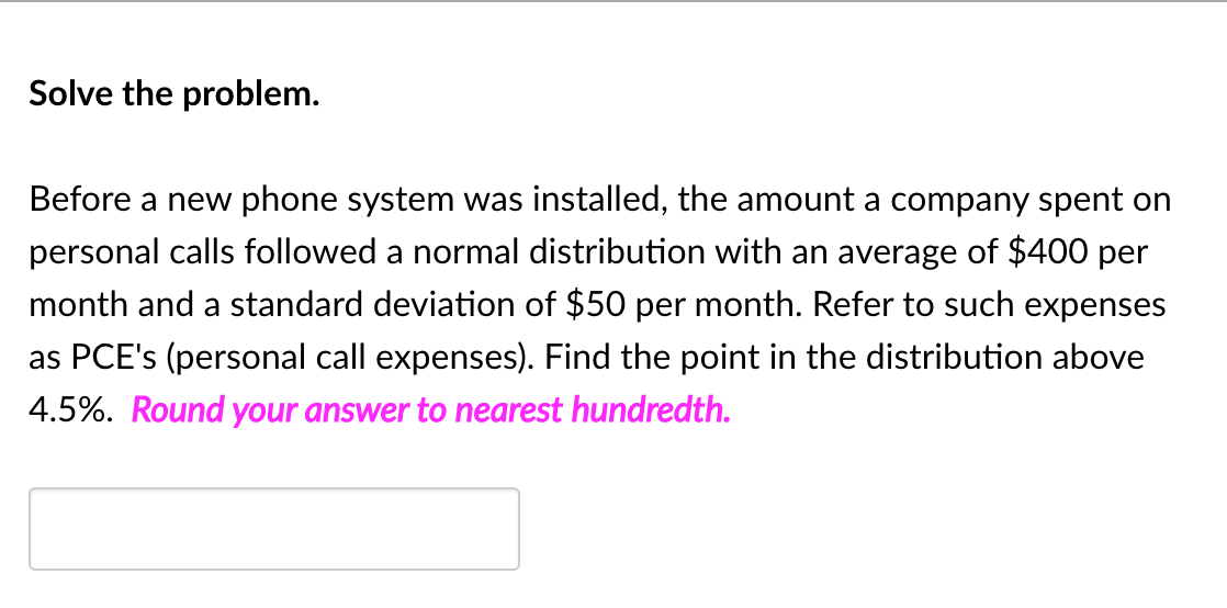 Solve the problem.
Before a new phone system was installed, the amount a company spent on
personal calls followed a normal distribution with an average of $400 per
month and a standard deviation of $50 per month. Refer to such expenses
as PCE's (personal call expenses). Find the point in the distribution above
4.5%. Round your answer to nearest hundredth.
