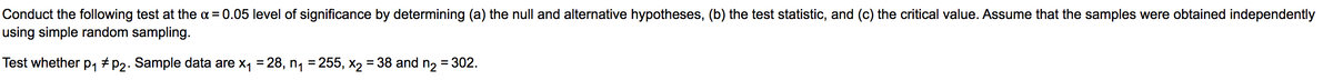 Conduct the following test at the a = 0.05 level of significance by determining (a) the null and alternative hypotheses, (b) the test statistic, and (c) the critical value. Assume that the samples were obtained independently
using simple random sampling.
Test whether p, # P2. Sample data are x1 = 28, n, = 255, x2 = 38 and n2 = 302.
%3D
%3D
