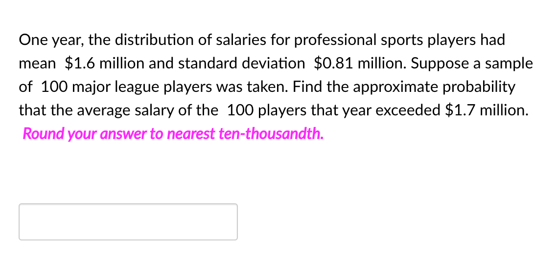 One year, the distribution of salaries for professional sports players had
mean $1.6 million and standard deviation $0.81 million. Suppose a sample
of 100 major league players was taken. Find the approximate probability
that the average salary of the 100 players that year exceeded $1.7 million.
Round your answer to nearest ten-thousandth.
