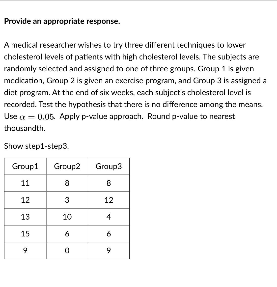 Provide an appropriate response.
A medical researcher wishes to try three different techniques to lower
cholesterol levels of patients with high cholesterol levels. The subjects are
randomly selected and assigned to one of three groups. Group 1 is given
medication, Group 2 is given an exercise program, and Group 3 is assigned a
diet program. At the end of six weeks, each subject's cholesterol level is
recorded. Test the hypothesis that there is no difference among the means.
Use a =
0.05. Apply p-value approach. Round p-value to nearest
thousandth.
Show step1-step3.
Group1
Group2
Group3
11
8
8
12
3
12
13
10
4
15
6
6
9.
9.
