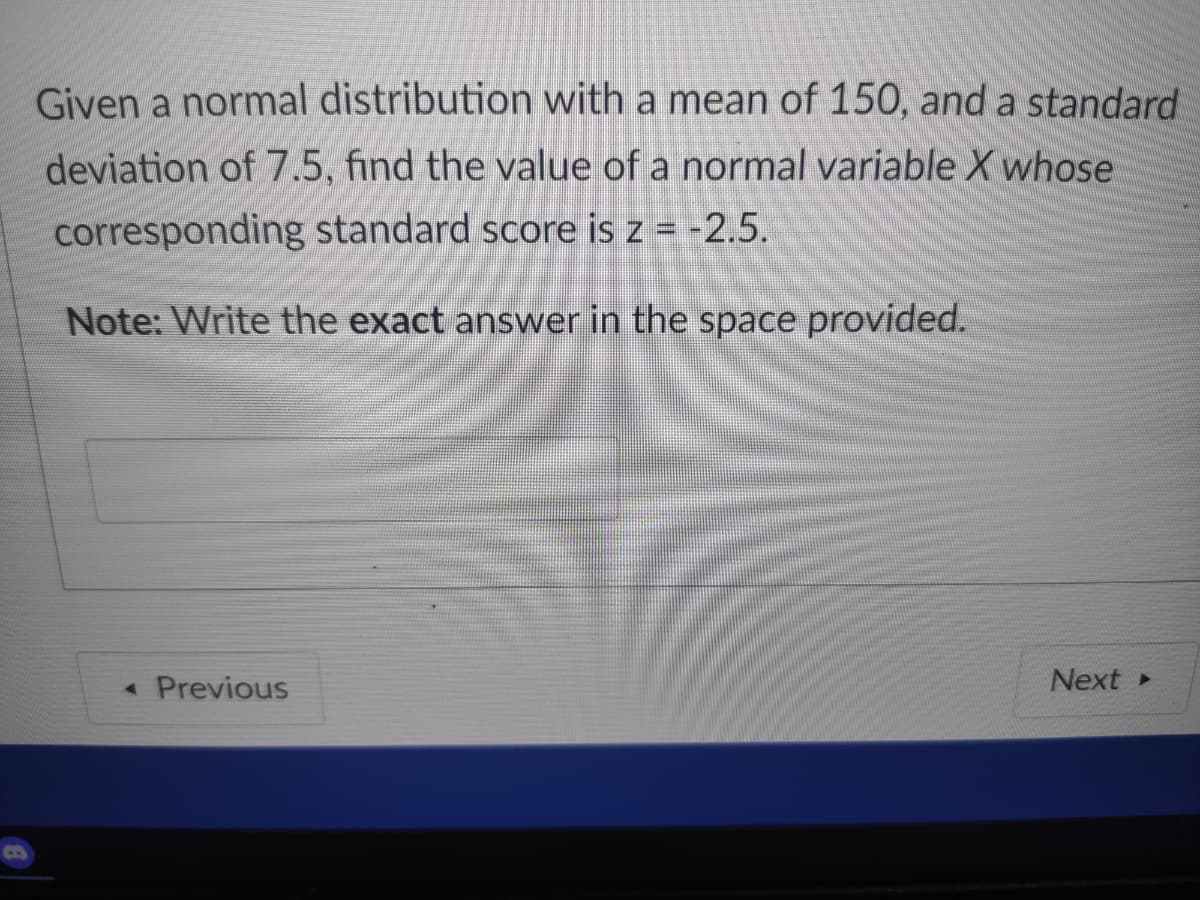 Given a normal distribution with a mean of 150, and a standard
deviation of 7.5, find the value of a normal variable X whose
corresponding standard score is z = -2.5.
Note: Write the exact answer in the space provided.
« Previous
Next
