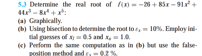 5.3 Determine the real root of f(x) = -26 + 85x – 91x² +
44x3 – 8x4 + x³:
(a) Graphically.
(b) Using bisection to determine the root to ɛs
tial guesses of X] =
(c) Perform the same computation as in (b) but use the false-
position method and ɛs =
10%. Employ ini-
0.5 and xµ = 1.0.
0.2 %.
%3D
