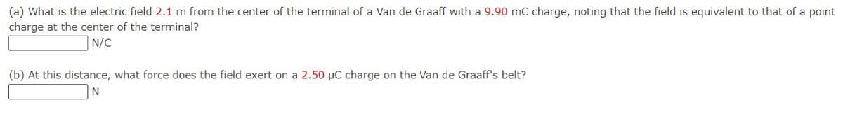 (a) What is the electric field 2.1 m from the center of the terminal of a Van de Graaff with a 9.90 mC charge, noting that the field is equivalent to that of a point
charge at the center of the terminal?
N/C
(b) At this distance, what force does the field exert on a 2.50 μC charge on the Van de Graaff's belt?
N