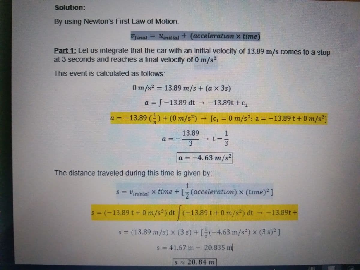 Solution:
By using Newton's First Law of Motion:
Final =Uinitial + (acceleration x time
Part 1: Let us integrate that the car with an initial velocity of 13.89 m/s comes to a stop
at 3 seconds and reaches a final velocity of 0 m/s2
This event is calculated as follows:
0m/s² = 13.89 m/s + (a x 3s)
a = J-13.89 dt -13.89t +c,
a = -13.89 ()+ (0 m/s)
- [c, = 0 m/s*: a = -13.89 t+0 m/s²]
13.89
1
3
3.
a = -4.63 m/s2
The distance traveled during this time is given by:
s = Vinirial X time + [,(acceleration) x (time) ]
2.
s = (-13.89 t+0 m/s ) dt (-
-13.89 t+0 m/s) dt -13.89t +
%3D
s = (13.89 m/s) x (3 s) +[(-4.63 m/s) x (3 s) ]
s= 41.67 m- 20.835 m
s 20.84 m
Le
