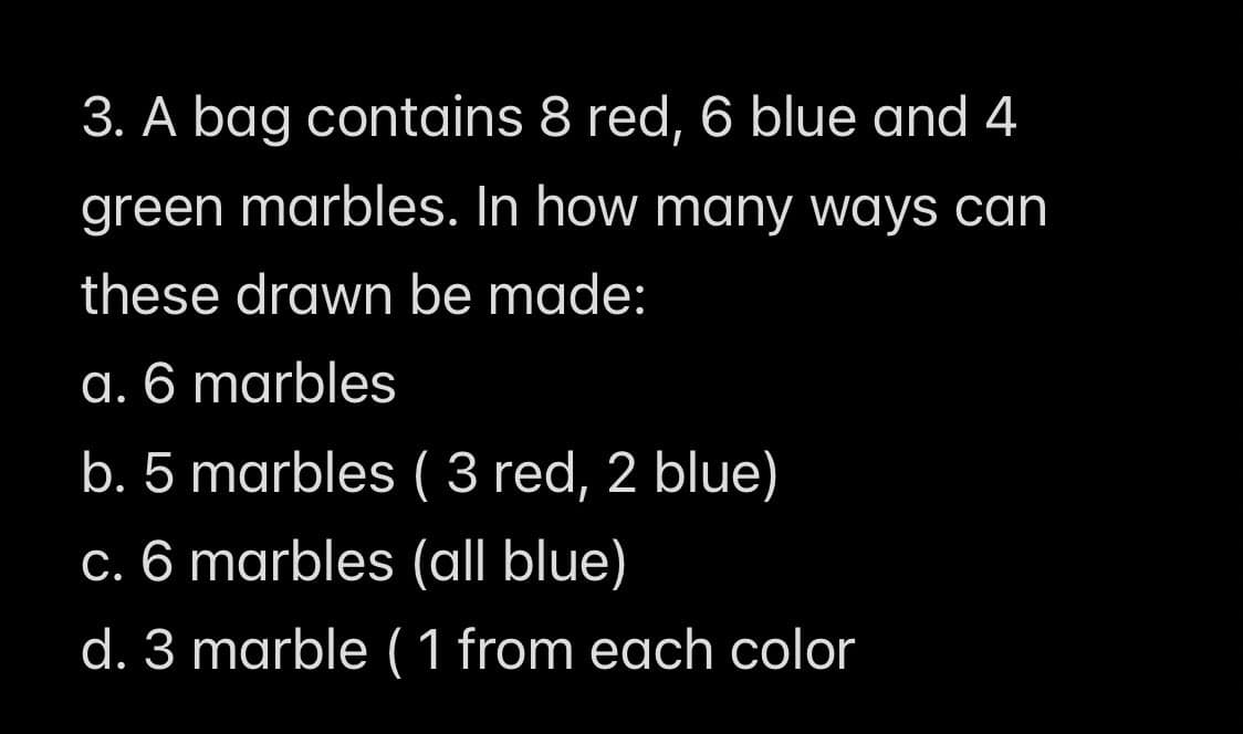 3. A bag contains 8 red, 6 blue and 4
green marbles. In how many ways can
these drawn be made:
a. 6 marbles
b. 5 marbles ( 3 red, 2 blue)
c. 6 marbles (all blue)
d. 3 marble (1 from each color
