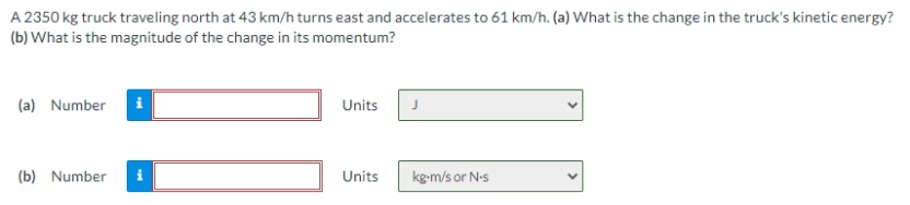 A 2350 kg truck traveling north at 43 km/h turns east and accelerates to 61 km/h. (a) What is the change in the truck's kinetic energy?
(b) What is the magnitude of the change in its momentum?
(a) Number
i
Units
(b) Number
Units
kg-m/s or N-s
