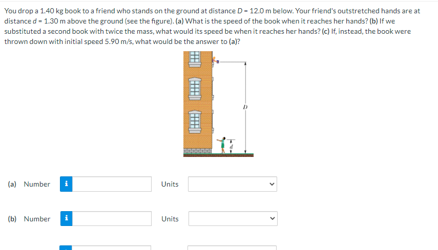 You drop a 1.40 kg book to a friend who stands on the ground at distance D = 12.0 m below. Your friend's outstretched hands are at
distance d = 1.30 m above the ground (see the figure). (a) What is the speed of the book when it reaches her hands? (b) If we
substituted a second book with twice the mass, what would its speed be when it reaches her hands? (c) If, instead, the book were
thrown down with initial speed 5.90 m/s, what would be the answer to (a)?
(a) Number
i
Units
(b) Number
i
Units
