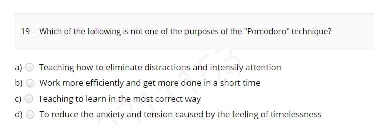 19 - Which of the following is not one of the purposes of the "Pomodoro" technique?
a)
Teaching how to eliminate distractions and intensify attention
b)
Work more efficiently and get more done in a short time
c)
Teaching to learn in the most correct way
d)
To reduce the anxiety and tension caused by the feeling of timelessness
