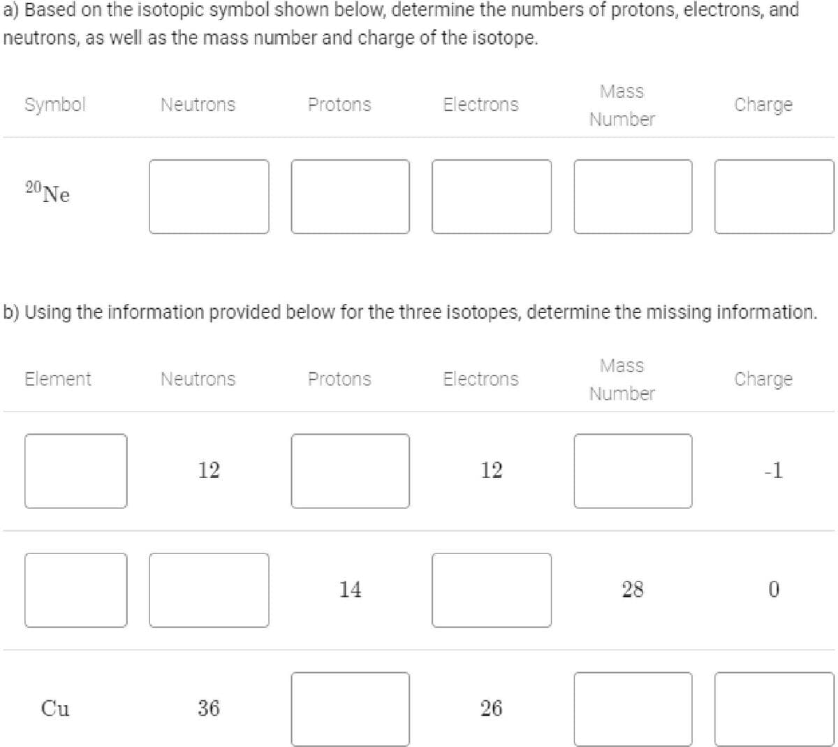 a) Based on the isotopic symbol shown below, determine the numbers of protons, electrons, and
neutrons, as well as the mass number and charge of the isotope.
Mass
Symbol
Neutrons
Protons
Electrons
Charge
Number
20Ne
b) Using the information provided below for the three isotopes, determine the missing information.
Mass
Element
Neutrons
Protons
Electrons
Charge
Number
12
12
-1
14
28
Cu
36
26
