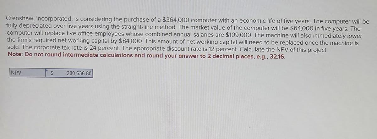 Crenshaw, Incorporated, is considering the purchase of a $364,000 computer with an economic life of five years. The computer will be
fully depreciated over five years using the straight-line method. The market value of the computer will be $64,000 in five years. The
computer will replace five office employees whose combined annual salaries are $109,000. The machine will also immediately lower
the firm's required net working capital by $84,000. This amount of net working capital will need to be replaced once the machine is
sold. The corporate tax rate is 24 percent. The appropriate discount rate is 12 percent. Calculate the NPV of this project.
Note: Do not round intermediate calculations and round your answer to 2 decimal places, e.g., 32.16.
NPV
$
280,636.80