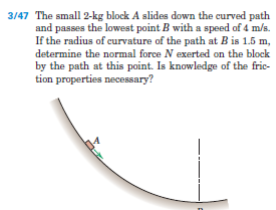 3/47 The small 2-kg block A slides down the curved path
and passes the lowest point B with a speed of 4 m/s.
If the radius of curvature of the path at B is 1.5 m,
determine the normal force N exerted on the block
by the path at this point. Is knowledge of the fric-
tion properties necessary?
