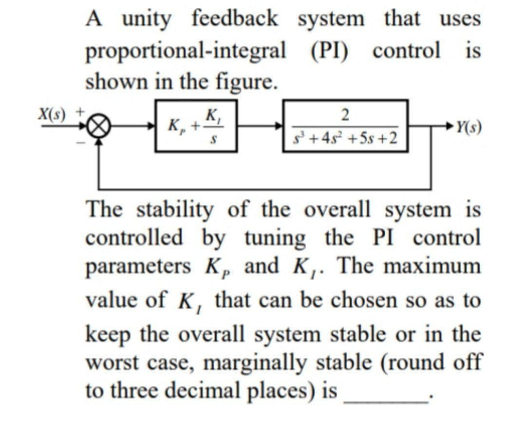 A unity feedback system that uses
proportional-integral (PI) control is
shown in the figure.
X(s)
K,
к, +
Y(s)
s'+ 4s? +5s +2
The stability of the overall system is
controlled by tuning the PI control
parameters Kp and K,. The maximum
value of K, that can be chosen so as to
keep the overall system stable or in the
worst case, marginally stable (round off
to three decimal places) is
