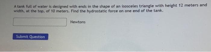 A tank full of water is designed with ends in the shape of an isosceles triangle with height 12 meters and
width, at the top, of 10 meters. Find the hydrostatic force on one end of the tank.
Newtons
Submit Question
