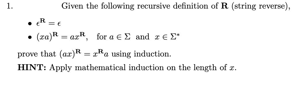 1.
Given the following recursive definition of R (string reverse),
• E
R =
( πα)R a R , for α ΕΣ and π Σ
prove that (ax)R = xRa using induction.
HINT: Apply mathematical induction on the length of x.
