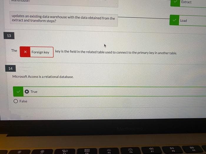 enouse?
Extract
updates an existing data warehouse with the data obtained from the
extract and transform steps?
Load
13
The
x Foreign key
key is the field in the related table used to connect to the primary key in another table.
14
Microsoft Access is a relational database.
True
False
000
F4
