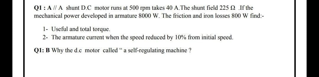 Q1: A // A shunt D.C motor runs at 500 rpm takes 40 A.The shunt field 225 Q If the
mechanical power developed in armature 8000 W. The friction and iron losses 800 W find:-
1- Useful and total torque.
2- The armature current when the speed reduced by 10% from initial speed.
Q1: B Why the d.c motor called " a self-regulating machine ?
