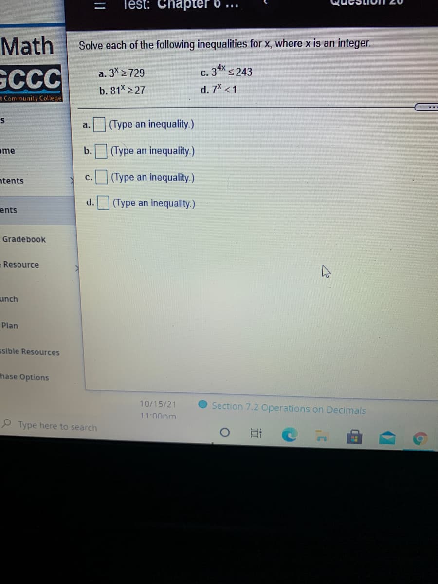 Test: Chapter 6 ..
Math
Solve each of the following inequalities for x, where x is an integer.
c. 34x s243
GCCC
a. 3 2729
С.
b. 81 2 27
d. 7X <1
ICommunity College
S
(Type an inequality.)
a.
ome
b.
(Type an inequality.)
ntents
с.
(Type an inequality.)
d.
(Type an inequality.)
ents
Gradebook
Resource
unch
Plan
ssible Resources
hase Options
10/15/21
Section 7.2 Operations on Decimals
11:00pm
P Type here to search
