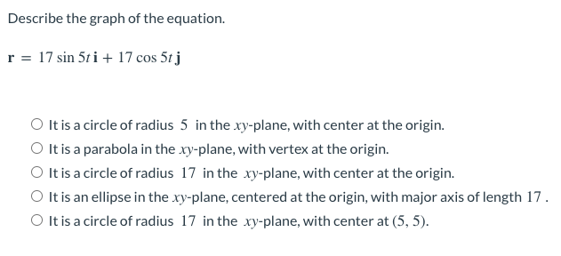 Describe the graph of the equation.
r = 17 sin 5ti + 17 cos 5t j
O It is a circle of radius 5 in the xy-plane, with center at the origin.
O It is a parabola in the xy-plane, with vertex at the origin.
O It is a circle of radius 17 in the xy-plane, with center at the origin.
O It is an ellipse in the xy-plane, centered at the origin, with major axis of length 17.
O It is a circle of radius 17 in the xy-plane, with center at (5, 5).