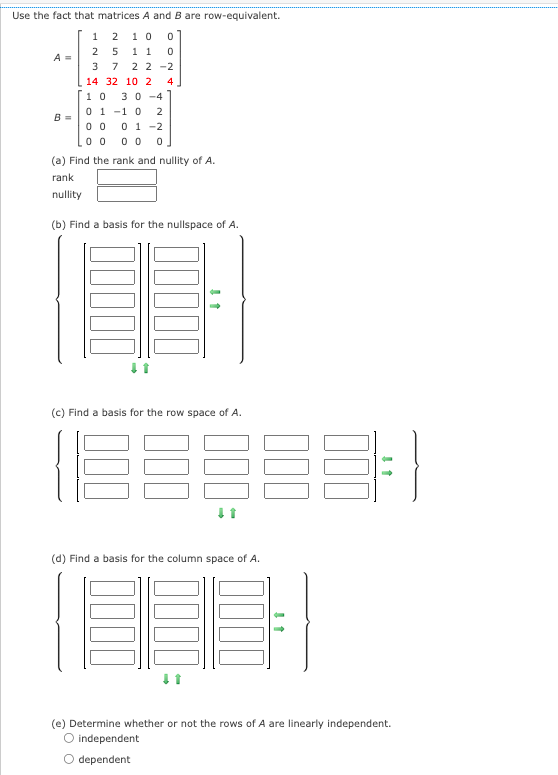 Use the fact that matrices A and B are row-equivalent.
1 2 10
2 5 11
37 22-2
14 32 10 2 4
10 30-4
01-10 2
0001-2
0 0 0 0 0
(a) Find the rank and nullity of A.
rank
nullity
A =
B =
NOO
(b) Find a basis for the nullspace of A.
(c) Find a basis for the row space of A.
18=888;
E
(d) Find a basis for the column space of A.
O dependent
1
(e) Determine whether or not the rows of A are linearly independent.
independent