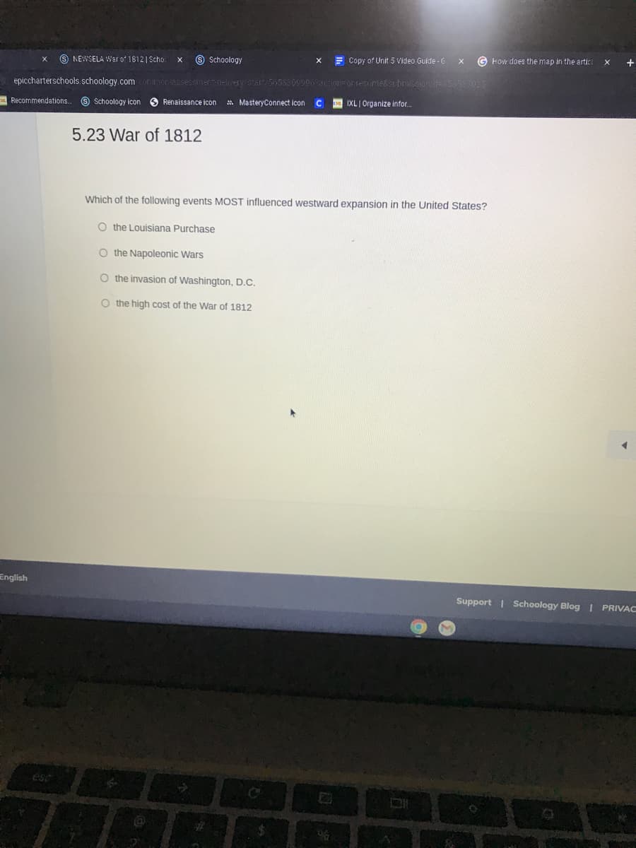 9 NEWSELA War of 1812| Scho
9 Schoology
E Copy of Unit 5 Video Guide - G
G How does the map in the artici
+
epiccharterschools.schoology.com
rassessmer-delvery/start/5055309906actIon ontesunie&subrmission d=a53583025
Recommendations.
O Schoology icon
O Renaissance icon
* MasteryConnect icon C
IXL Organize infor..
5.23 War of 1812
Which of the following events MOST influenced westward expansion in the United States?
O the Louisiana Purchase
O the Napoleonic Wars
O the invasion of Washington, D.C.
O the high cost of the War of 1812
English
Support | Schoology Blog 1 PRIVAC
ésc
