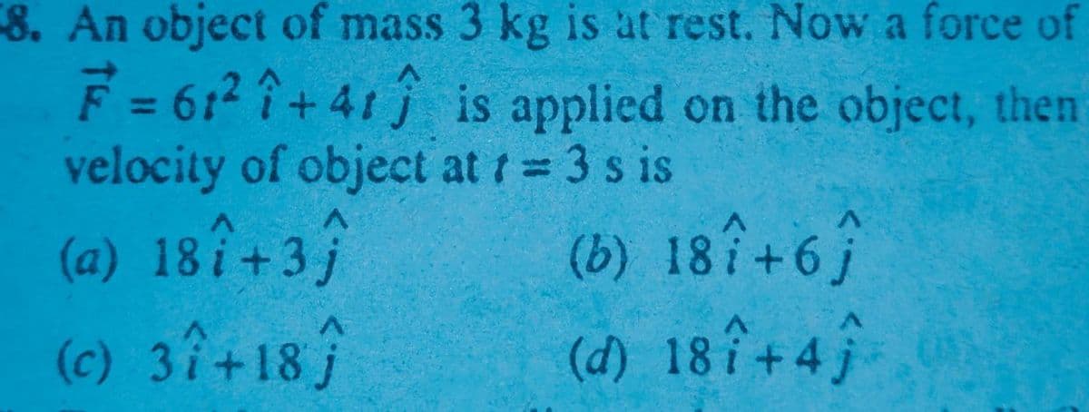 8. An object of mass 3 kg is at rest. Now a force of
F = 612 + 41j is applied on the object, then
velocity of object at t 3 s is
(a) 18î+3
(c) 37+18
%3D
(b) 18î+6
(d) 18î+4;
