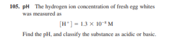 105. pH The hydrogen ion concentration of fresh egg whites
was measured as
[H*] = 1.3 x 10* M
Find the pH, and classify the substance as acidic or basic.
